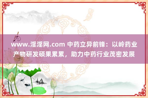 www.淫淫网.com 中药立异前锋：以岭药业产物研发硕果累累，助力中药行业茂密发展