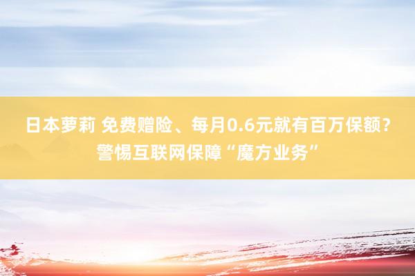 日本萝莉 免费赠险、每月0.6元就有百万保额？警惕互联网保障“魔方业务”