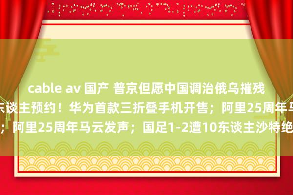 cable av 国产 普京但愿中国调治俄乌摧残，中方恢复；超400万东谈主预约！华为首款三折叠手机开售；阿里25周年马云发声；国足1-2遭10东谈主沙特绝杀｜早报