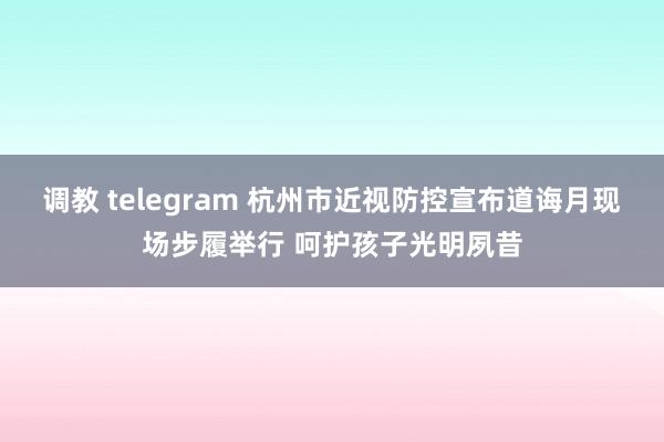 调教 telegram 杭州市近视防控宣布道诲月现场步履举行 呵护孩子光明夙昔