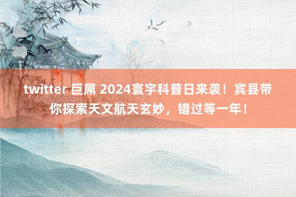 twitter 巨屌 2024寰宇科普日来袭！宾县带你探索天文航天玄妙，错过等一年！