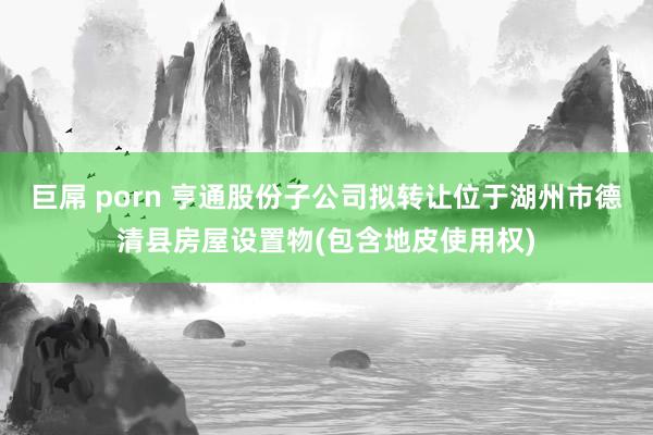 巨屌 porn 亨通股份子公司拟转让位于湖州市德清县房屋设置物(包含地皮使用权)