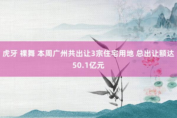 虎牙 裸舞 本周广州共出让3宗住宅用地 总出让额达50.1亿元