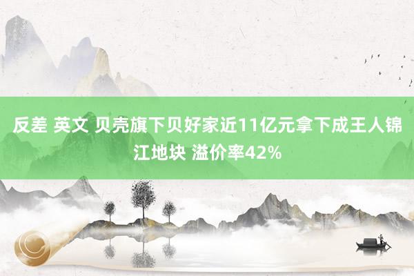 反差 英文 贝壳旗下贝好家近11亿元拿下成王人锦江地块 溢价率42%