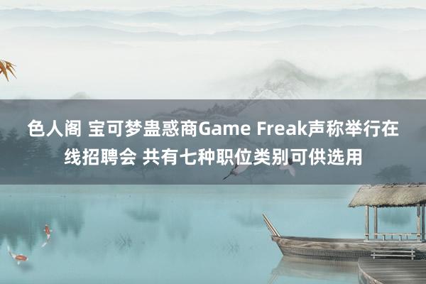 色人阁 宝可梦蛊惑商Game Freak声称举行在线招聘会 共有七种职位类别可供选用