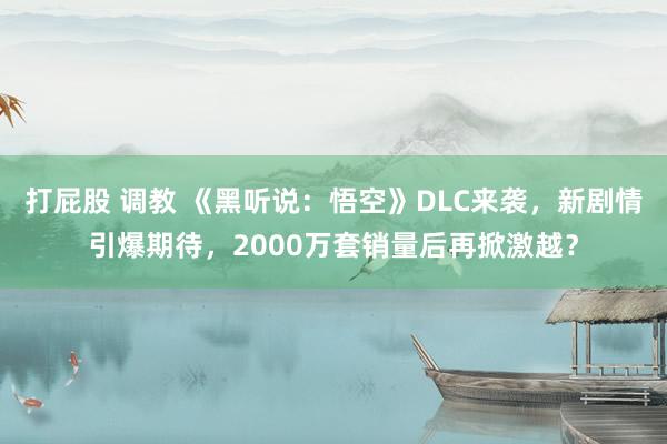 打屁股 调教 《黑听说：悟空》DLC来袭，新剧情引爆期待，2000万套销量后再掀激越？