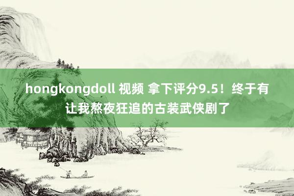 hongkongdoll 视频 拿下评分9.5！终于有让我熬夜狂追的古装武侠剧了