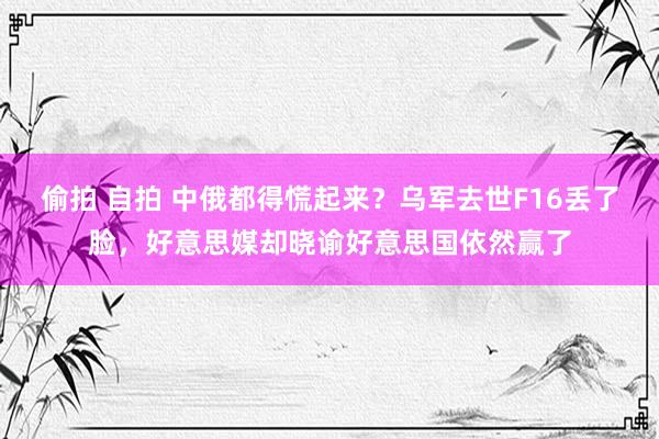 偷拍 自拍 中俄都得慌起来？乌军去世F16丢了脸，好意思媒却晓谕好意思国依然赢了