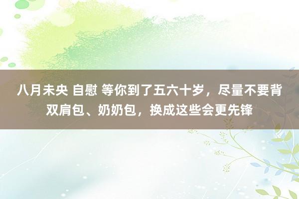 八月未央 自慰 等你到了五六十岁，尽量不要背双肩包、奶奶包，换成这些会更先锋