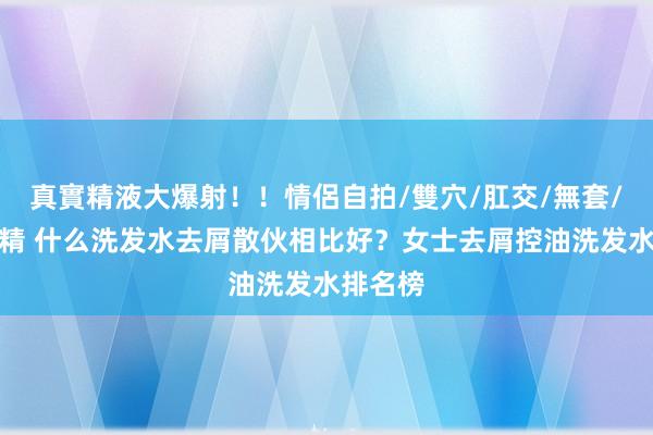 真實精液大爆射！！情侶自拍/雙穴/肛交/無套/大量噴精 什么洗发水去屑散伙相比好？女士去屑控油洗发水排名榜