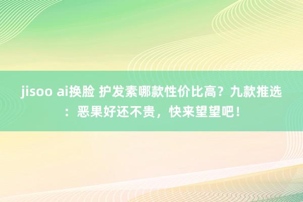 jisoo ai换脸 护发素哪款性价比高？九款推选：恶果好还不贵，快来望望吧！