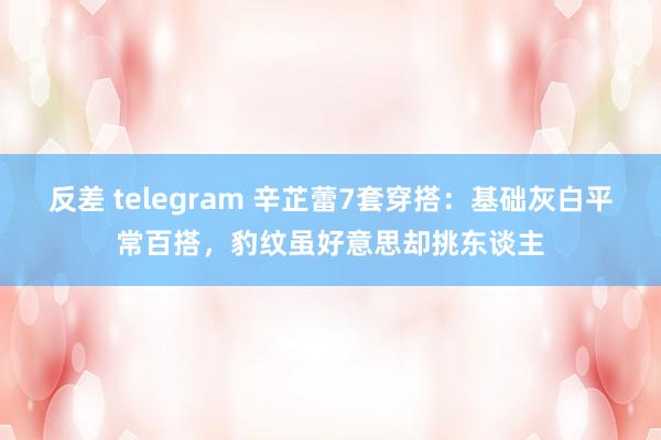 反差 telegram 辛芷蕾7套穿搭：基础灰白平常百搭，豹纹虽好意思却挑东谈主