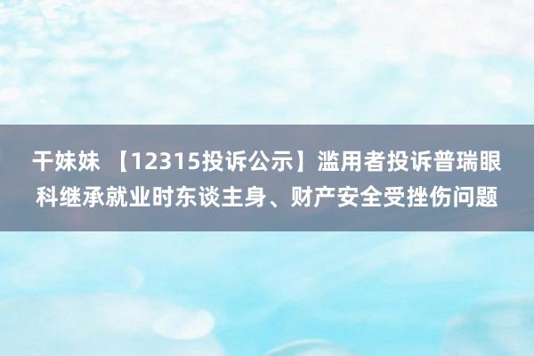 干妹妹 【12315投诉公示】滥用者投诉普瑞眼科继承就业时东谈主身、财产安全受挫伤问题