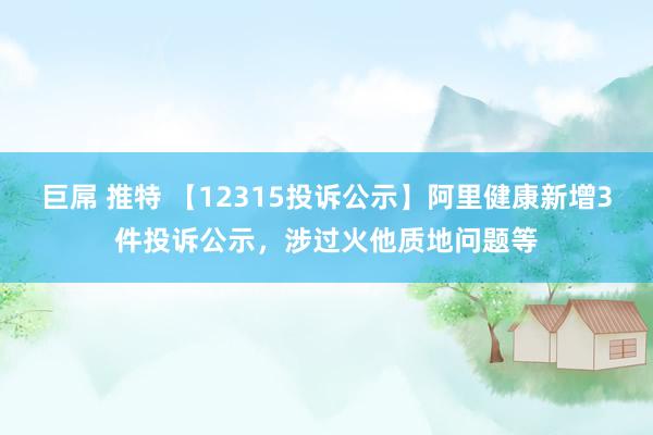 巨屌 推特 【12315投诉公示】阿里健康新增3件投诉公示，涉过火他质地问题等