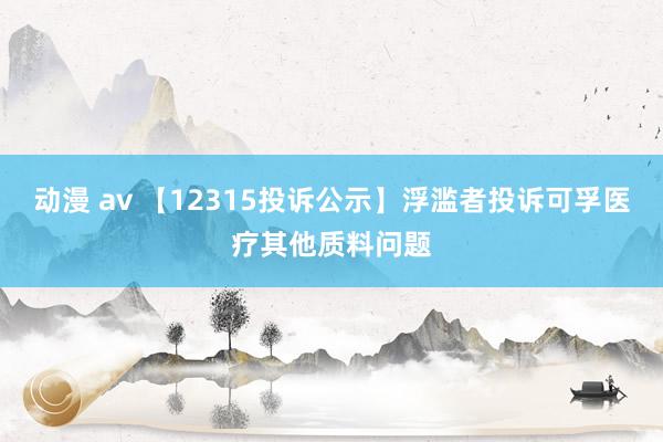 动漫 av 【12315投诉公示】浮滥者投诉可孚医疗其他质料问题