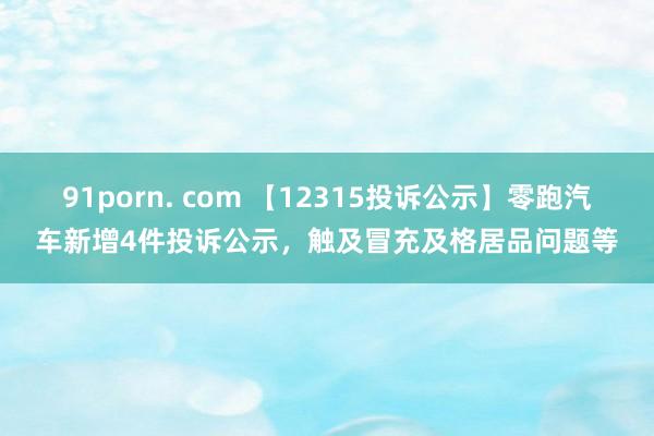 91porn. com 【12315投诉公示】零跑汽车新增4件投诉公示，触及冒充及格居品问题等