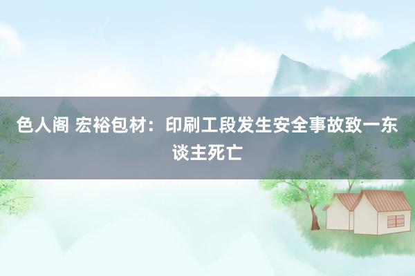 色人阁 宏裕包材：印刷工段发生安全事故致一东谈主死亡