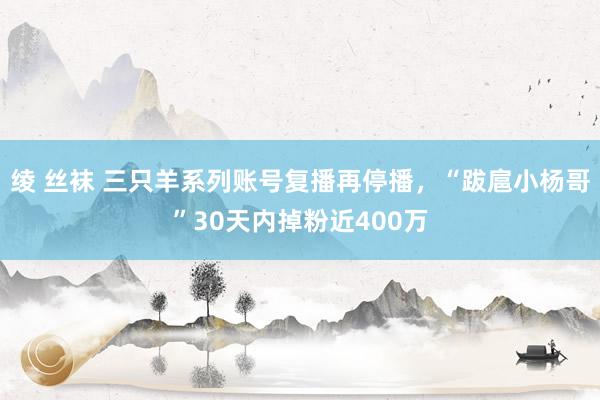 绫 丝袜 三只羊系列账号复播再停播，“跋扈小杨哥”30天内掉粉近400万