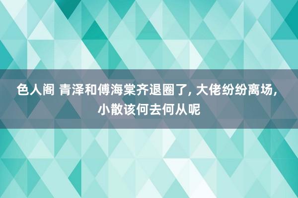 色人阁 青泽和傅海棠齐退圈了， 大佬纷纷离场， 小散该何去何从呢