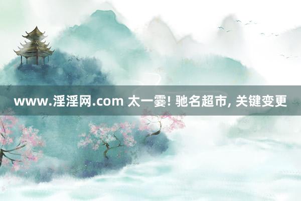 www.淫淫网.com 太一霎! 驰名超市， 关键变更