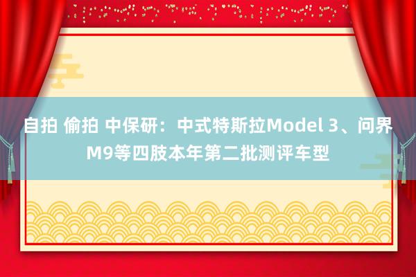 自拍 偷拍 中保研：中式特斯拉Model 3、问界M9等四肢本年第二批测评车型