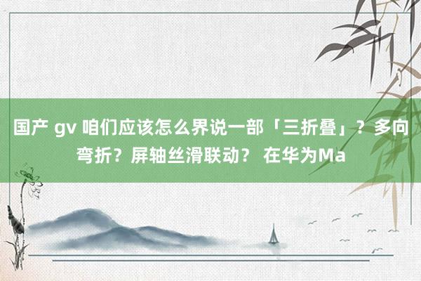 国产 gv 咱们应该怎么界说一部「三折叠」？多向弯折？屏轴丝滑联动？ 在华为Ma