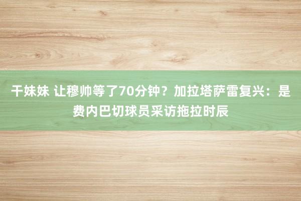 干妹妹 让穆帅等了70分钟？加拉塔萨雷复兴：是费内巴切球员采访拖拉时辰