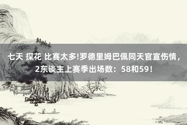 七天 探花 比赛太多!罗德里姆巴佩同天官宣伤情，2东谈主上赛季出场数：58和59！