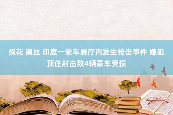 探花 黑丝 印度一豪车展厅内发生枪击事件 嫌犯顶住射击致4辆豪车受损