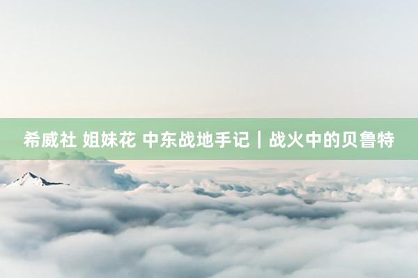 希威社 姐妹花 中东战地手记｜战火中的贝鲁特