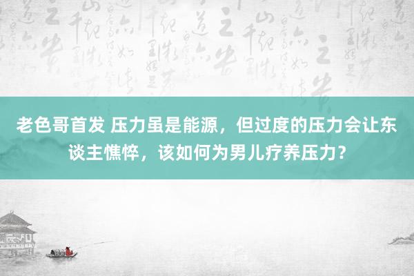 老色哥首发 压力虽是能源，但过度的压力会让东谈主憔悴，该如何为男儿疗养压力？