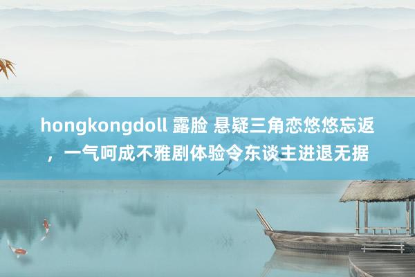 hongkongdoll 露脸 悬疑三角恋悠悠忘返，一气呵成不雅剧体验令东谈主进退无据