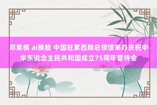 邓紫棋 ai换脸 中国驻累西腓总领馆举办庆祝中华东说念主民共和国成立75周年管待会