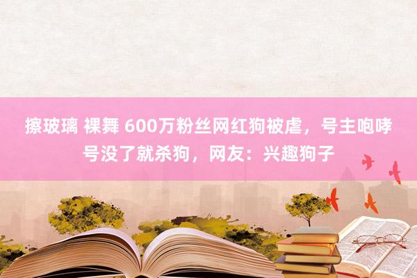 擦玻璃 裸舞 600万粉丝网红狗被虐，号主咆哮号没了就杀狗，网友：兴趣狗子