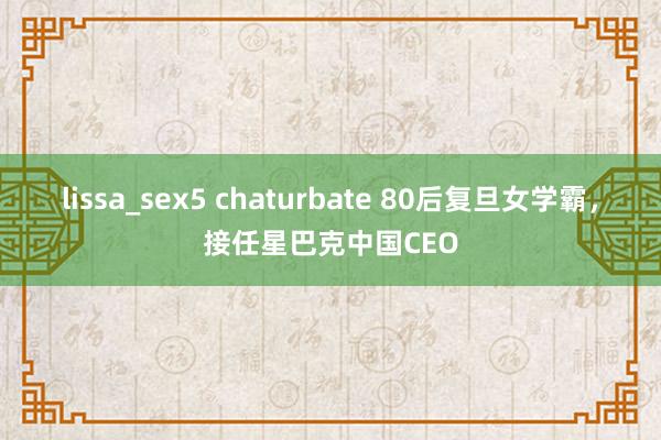 lissa_sex5 chaturbate 80后复旦女学霸，接任星巴克中国CEO