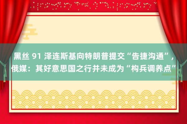 黑丝 91 泽连斯基向特朗普提交“告捷沟通”，俄媒：其好意思国之行并未成为“构兵调养点”