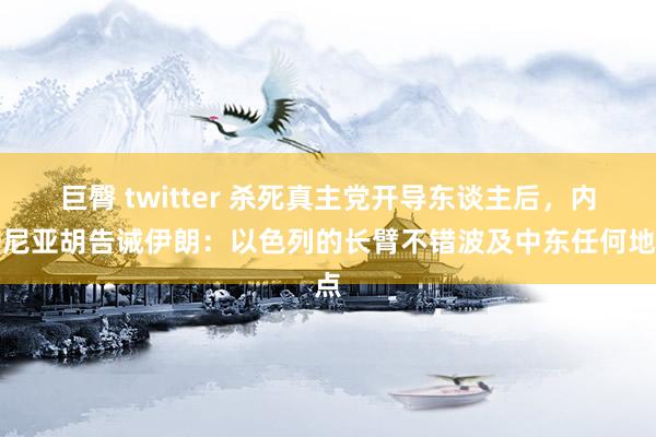 巨臀 twitter 杀死真主党开导东谈主后，内塔尼亚胡告诫伊朗：以色列的长臂不错波及中东任何地点