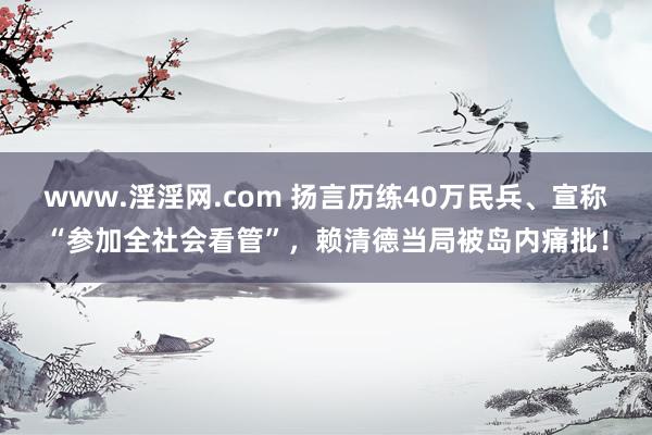 www.淫淫网.com 扬言历练40万民兵、宣称“参加全社会看管”，赖清德当局被岛内痛批！