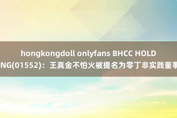 hongkongdoll onlyfans BHCC HOLDING(01552)：王真金不怕火被提名为零丁非实践董事