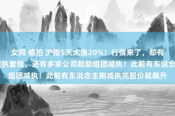 女同 偷拍 沪指5天大涨20%！行情来了，却有近40家公司鼓励商量减执套现，还有多家公司鼓励组团减执！此前有东说念主刚减执完股价就飙升