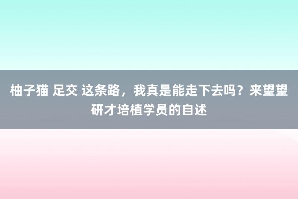 柚子猫 足交 这条路，我真是能走下去吗？来望望研才培植学员的自述