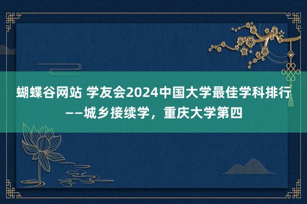 蝴蝶谷网站 学友会2024中国大学最佳学科排行——城乡接续学，重庆大学第四