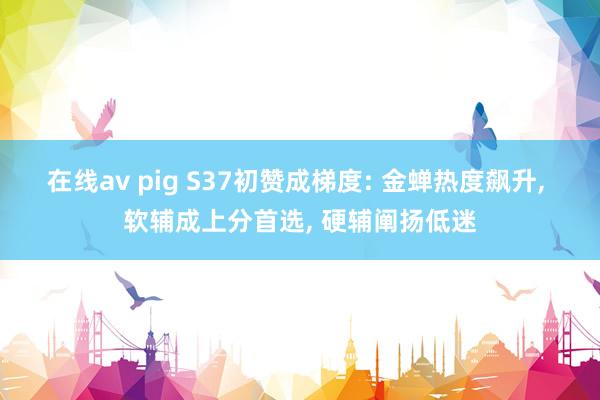 在线av pig S37初赞成梯度: 金蝉热度飙升， 软辅成上分首选， 硬辅阐扬低迷