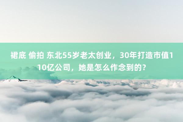 裙底 偷拍 东北55岁老太创业，30年打造市值110亿公司，她是怎么作念到的？