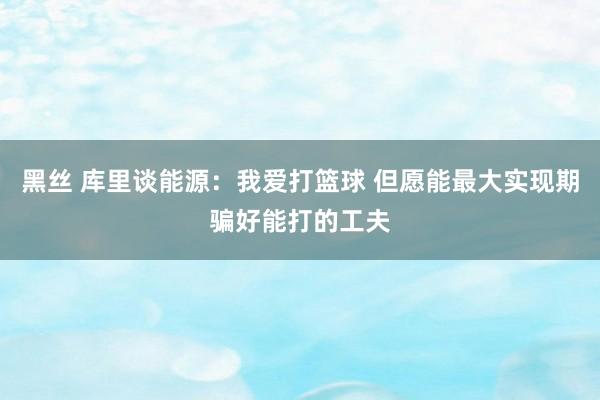 黑丝 库里谈能源：我爱打篮球 但愿能最大实现期骗好能打的工夫