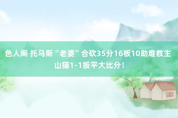 色人阁 托马斯“老婆”合砍35分16板10助难救主 山猫1-1扳平大比分！