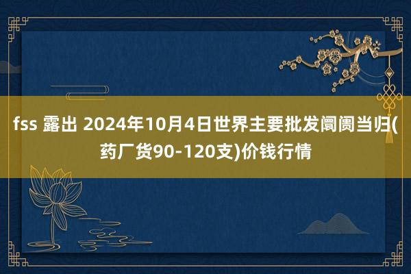 fss 露出 2024年10月4日世界主要批发阛阓当归(药厂货90-120支)价钱行情