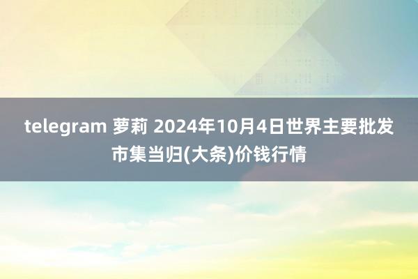 telegram 萝莉 2024年10月4日世界主要批发市集当归(大条)价钱行情