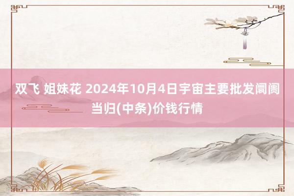 双飞 姐妹花 2024年10月4日宇宙主要批发阛阓当归(中条)价钱行情