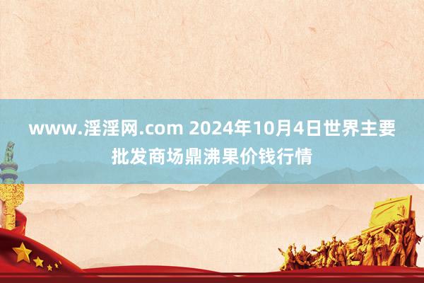 www.淫淫网.com 2024年10月4日世界主要批发商场鼎沸果价钱行情